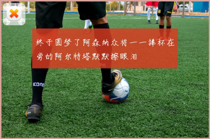 终于圆梦了阿森纳众将一一捧杯在旁的阿尔特塔默默擦眼泪