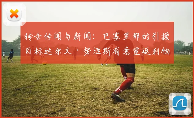 转会传闻与新闻：巴塞罗那的引援目标达尔文·努涅斯有意重返利物浦
