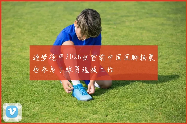 逐梦德甲2026收官前中国国脚杨晨也参与了球员选拔工作